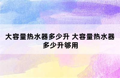 大容量热水器多少升 大容量热水器多少升够用